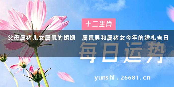 父母属猪儿女属鼠的婚姻 属鼠男和属猪女今年的婚礼吉日